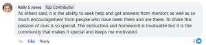 Kelly's review, "As others said, it is the ability to seek help and get answers from mentors as well as so much encouragement from people who have been there and are there. To share this passion of ours is so special. The instruction and homework is invaluable but it is the community that makes it special and keeps me motivated".