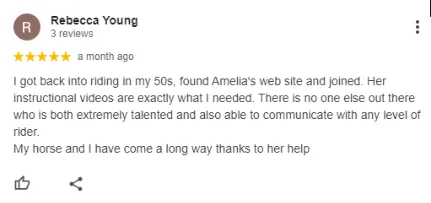 A five-star review by Rebecca Young praising Amelias website and instructional videos for helping her get back into riding in her 50s, noting Amelias talent and communication skills. She thanks Amelia for her and her horses progress.
